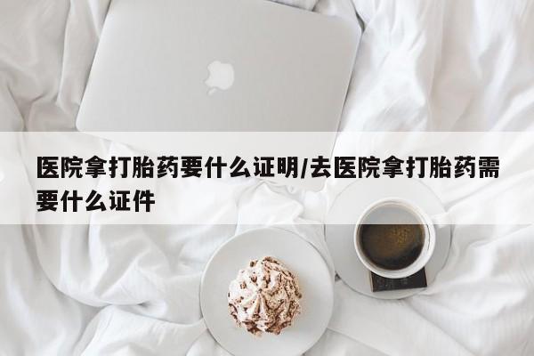 打胎药购买联系医院拿打胎药要什么证明/去医院拿打胎药需要什么证件