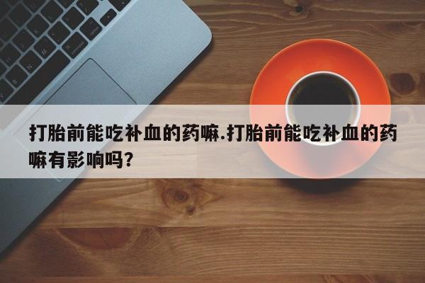 打胎药购买联系打胎前能吃补血的药嘛.打胎前能吃补血的药嘛有影响吗？