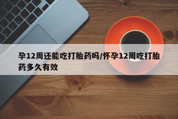 打胎药购买联系孕12周还能吃打胎药吗/怀孕12周吃打胎药多久有效