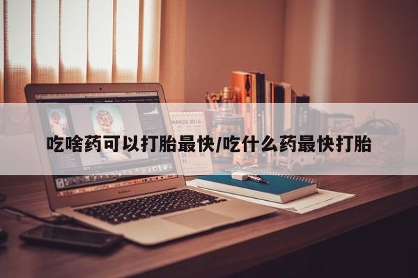 打胎药购买联系吃啥药可以打胎最快/吃什么药最快打胎