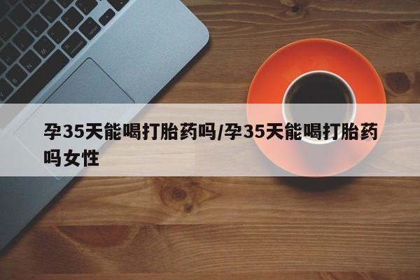 打胎药购买联系孕35天能喝打胎药吗/孕35天能喝打胎药吗女性