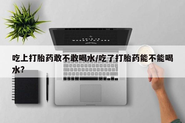 打胎药购买联系吃上打胎药敢不敢喝水/吃了打胎药能不能喝水?