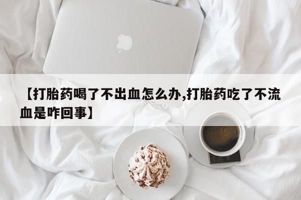 打胎药购买联系【打胎药喝了不出血怎么办,打胎药吃了不流血是咋回事】