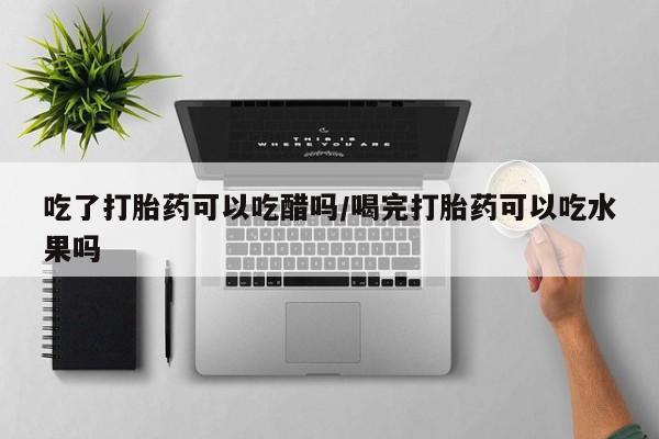 打胎药购买联系吃了打胎药可以吃醋吗/喝完打胎药可以吃水果吗