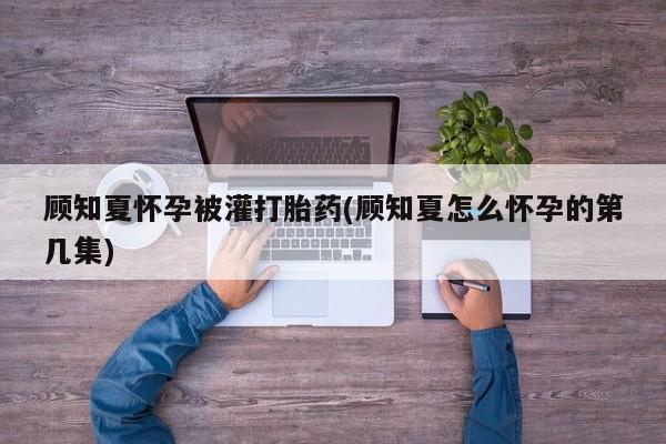 打胎药购买联系顾知夏怀孕被灌打胎药(顾知夏怎么怀孕的第几集)