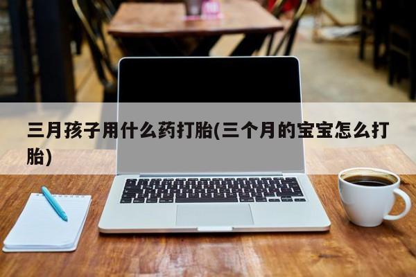 打胎药购买联系三月孩子用什么药打胎(三个月的宝宝怎么打胎)