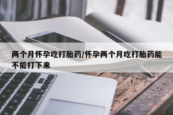 打胎药购买联系两个月怀孕吃打胎药/怀孕两个月吃打胎药能不能打下来