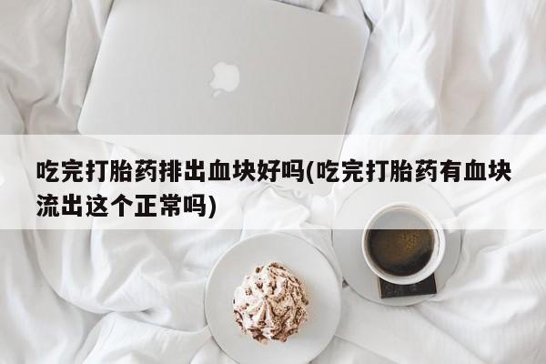 打胎药购买联系吃完打胎药排出血块好吗(吃完打胎药有血块流出这个正常吗)
