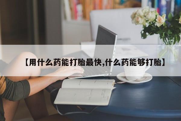打胎药购买联系【用什么药能打胎最快,什么药能够打胎】