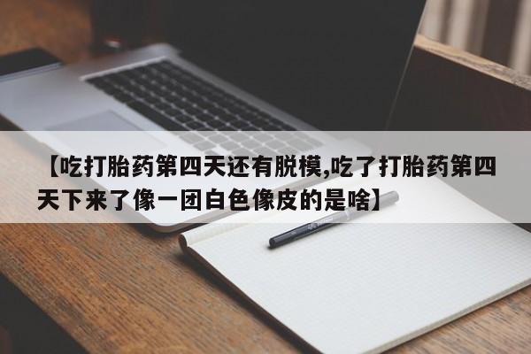 打胎药购买联系【吃打胎药第四天还有脱模,吃了打胎药第四天下来了像一团白色像皮的是啥】