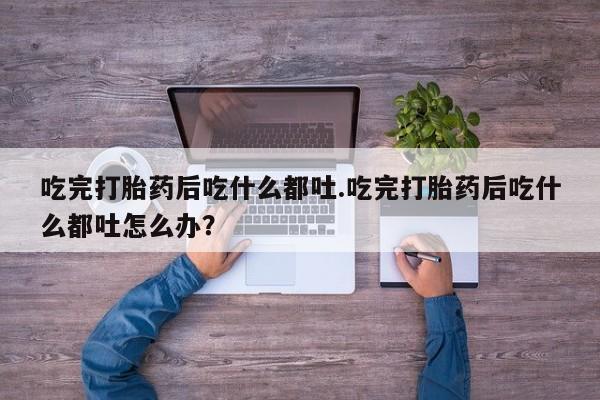 打胎药购买联系吃完打胎药后吃什么都吐.吃完打胎药后吃什么都吐怎么办？