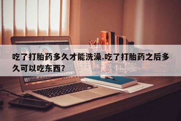 打胎药购买联系吃了打胎药多久才能洗澡.吃了打胎药之后多久可以吃东西？