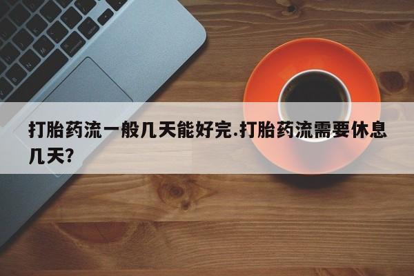 打胎药购买联系打胎药流一般几天能好完.打胎药流需要休息几天？