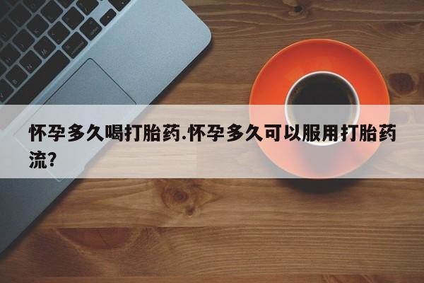 打胎药购买联系怀孕多久喝打胎药.怀孕多久可以服用打胎药流？