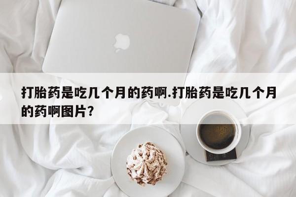 打胎药购买联系打胎药是吃几个月的药啊.打胎药是吃几个月的药啊图片？