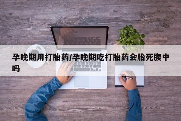 打胎药购买联系孕晚期用打胎药/孕晚期吃打胎药会胎死腹中吗