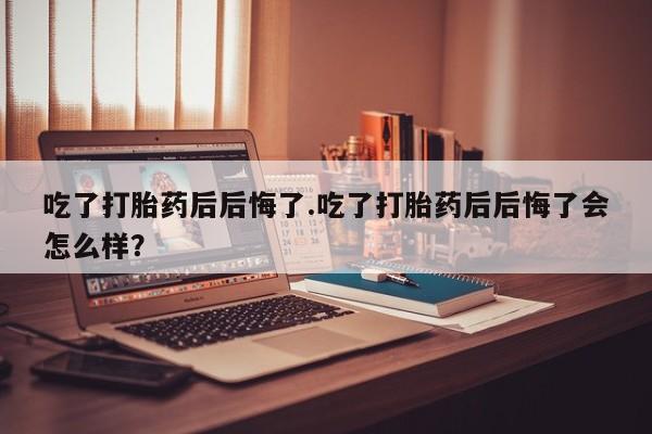 打胎药购买联系吃了打胎药后后悔了.吃了打胎药后后悔了会怎么样？