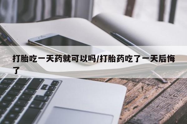 打胎药购买联系打胎吃一天药就可以吗/打胎药吃了一天后悔了