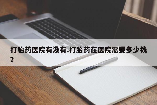 打胎药购买联系打胎药医院有没有.打胎药在医院需要多少钱？