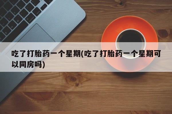 打胎药购买联系吃了打胎药一个星期(吃了打胎药一个星期可以同房吗)