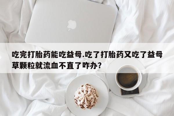 打胎药购买联系吃完打胎药能吃益母.吃了打胎药又吃了益母草颗粒就流血不直了咋办？