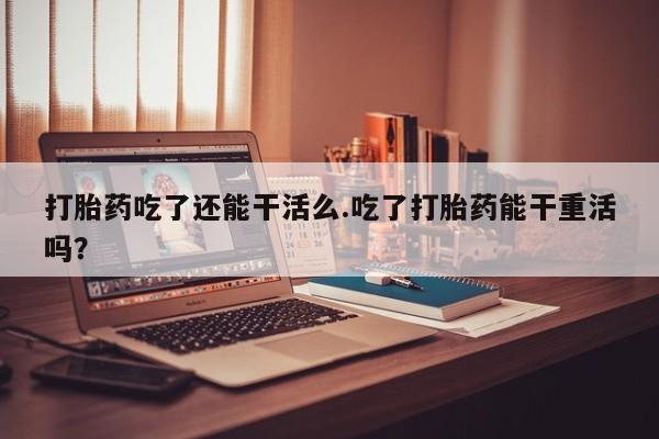 打胎药购买联系打胎药吃了还能干活么.吃了打胎药能干重活吗？
