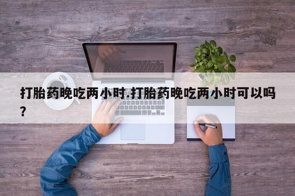 打胎药购买联系打胎药晚吃两小时.打胎药晚吃两小时可以吗？