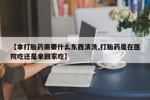 打胎药购买联系【拿打胎药需要什么东西清洗,打胎药是在医院吃还是拿回家吃】