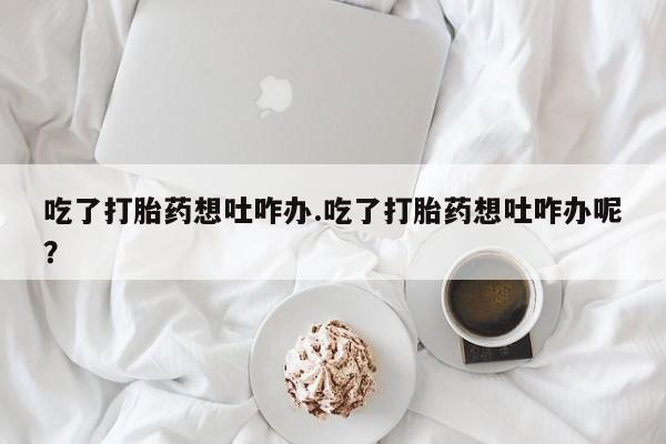 打胎药购买联系吃了打胎药想吐咋办.吃了打胎药想吐咋办呢？