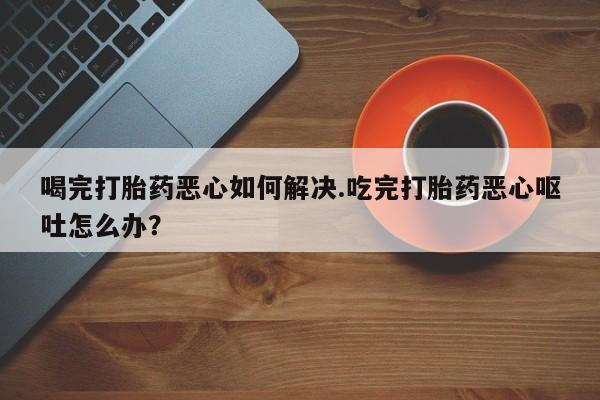 打胎药购买联系喝完打胎药恶心如何解决.吃完打胎药恶心呕吐怎么办？