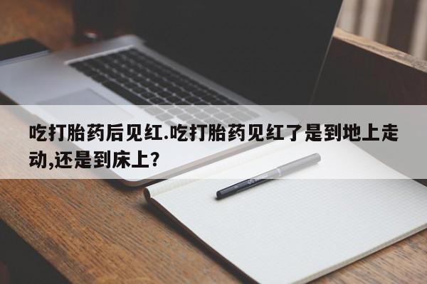 打胎药购买联系吃打胎药后见红.吃打胎药见红了是到地上走动,还是到床上？