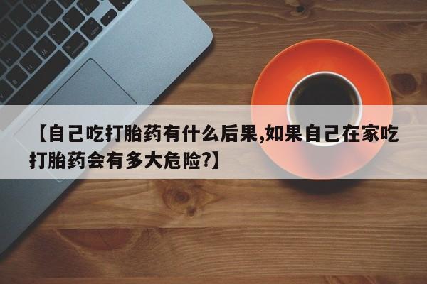 打胎药购买联系【自己吃打胎药有什么后果,如果自己在家吃打胎药会有多大危险?】