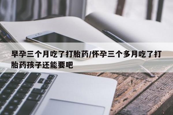 打胎药购买联系早孕三个月吃了打胎药/怀孕三个多月吃了打胎药孩子还能要吧