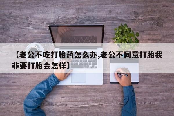 打胎药购买联系【老公不吃打胎药怎么办,老公不同意打胎我非要打胎会怎样】