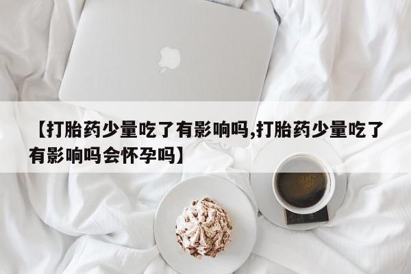 打胎药购买联系【打胎药少量吃了有影响吗,打胎药少量吃了有影响吗会怀孕吗】