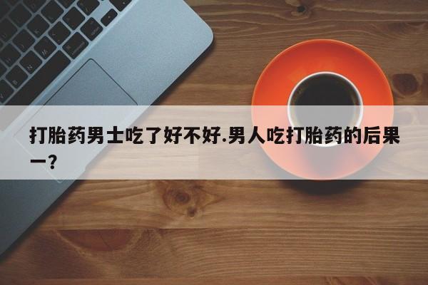 打胎药购买联系打胎药男士吃了好不好.男人吃打胎药的后果一？