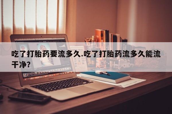 打胎药购买联系吃了打胎药要流多久.吃了打胎药流多久能流干净？