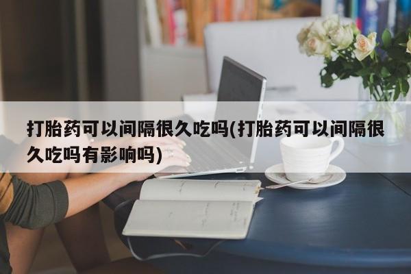 打胎药购买联系打胎药可以间隔很久吃吗(打胎药可以间隔很久吃吗有影响吗)