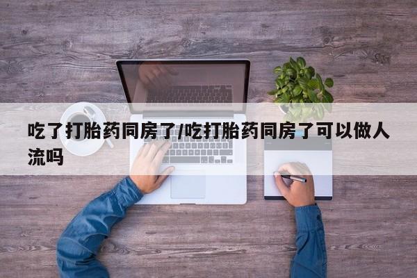 打胎药购买联系吃了打胎药同房了/吃打胎药同房了可以做人流吗