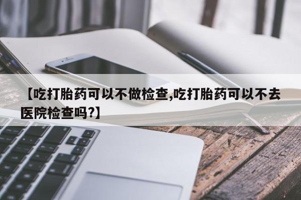 打胎药购买联系【吃打胎药可以不做检查,吃打胎药可以不去医院检查吗?】