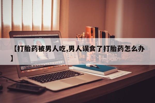 打胎药购买联系【打胎药被男人吃,男人误食了打胎药怎么办】