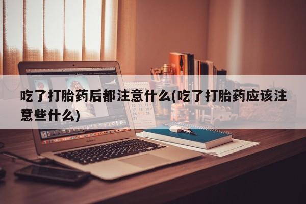 打胎药购买联系吃了打胎药后都注意什么(吃了打胎药应该注意些什么)
