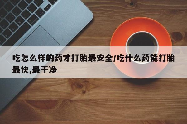 打胎药购买联系吃怎么样的药才打胎最安全/吃什么药能打胎最快,最干净