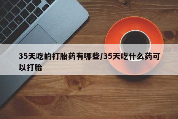 打胎药购买联系35天吃的打胎药有哪些/35天吃什么药可以打胎