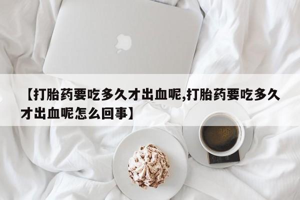 打胎药购买联系【打胎药要吃多久才出血呢,打胎药要吃多久才出血呢怎么回事】