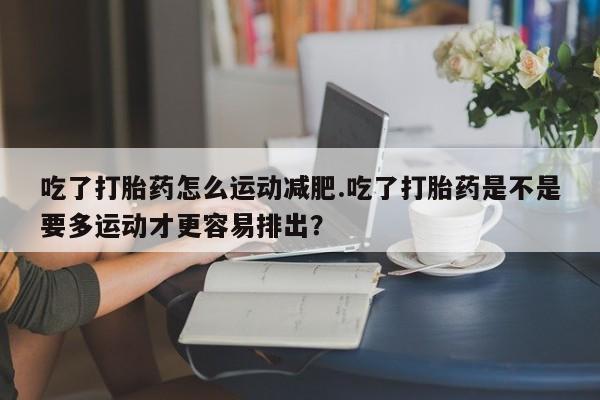 打胎药购买联系吃了打胎药怎么运动减肥.吃了打胎药是不是要多运动才更容易排出？