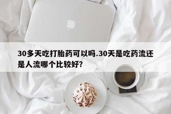 打胎药购买联系30多天吃打胎药可以吗.30天是吃药流还是人流哪个比较好？