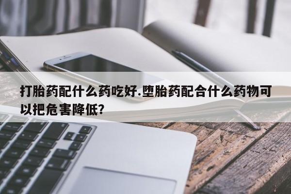 打胎药购买联系打胎药配什么药吃好.堕胎药配合什么药物可以把危害降低？