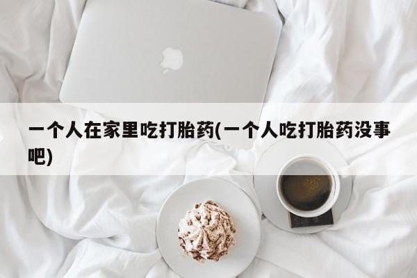 打胎药购买联系一个人在家里吃打胎药(一个人吃打胎药没事吧)