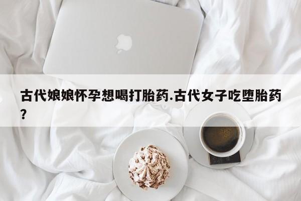 打胎药购买联系古代娘娘怀孕想喝打胎药.古代女子吃堕胎药？